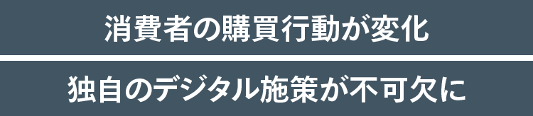 消費者の購買行動が変化 独自のデジタル施策が不可欠に