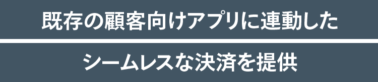 既存の顧客向けアプリに連動したシームレスな決済を提供