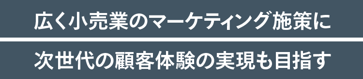 広く小売業のマーケティング施策に次世代の顧客体験の実現も目指す