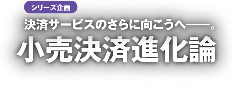 シリーズ企画 決済サービスのさらに向こうへ―。小売決済進化論