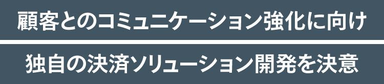 顧客とのコミュニケーション強化に向け独自の決済ソリューション開発を決意