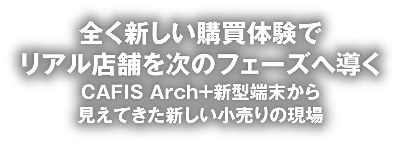 全く新しい購買体験でリアル店舗を次のフェーズへ導くCAFIS Arch＋新型端末から見えてきた新しい小売りの現場