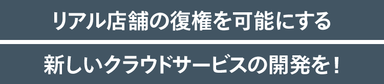 リアル店舗の復権を可能にする新しいクラウドサービスの開発を！