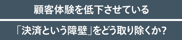 顧客体験を低下させている「決済という障壁」をどう取り除くか？