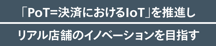 「PoT＝決済におけるIoT」を推進しリアル店舗のイノベーションを目指す