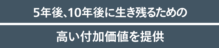 5年後、10年後に生き残るための高い付加価値を提供