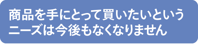 商品を手にとって買いたいというニーズは今後もなくなりません