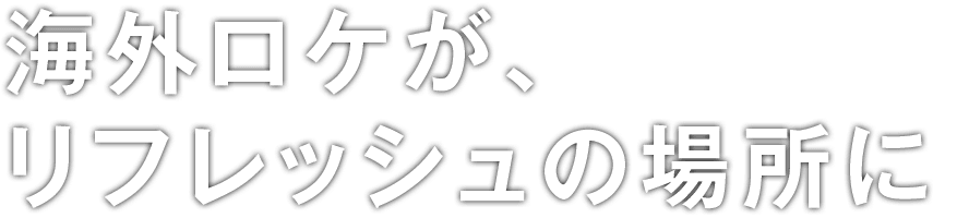 海外ロケが、リフレッシュの場所に