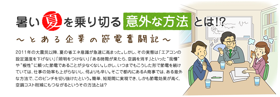 暑い夏を乗り切る意外な方法とは!?　～とある企業の節電奮闘記～　2011年の大震災以降、夏の省エネ意識が急速に高まった。しかし、その実態は「エアコンの設定温度を下げない」「照明をつけない」「ある時間が来たら、空調を消す」といった“我慢”や“根性”に頼った節電であることが少なくない。しかし、いつまでもこうした形で節電を続けていては、仕事の効率も上がらないし、何よりも辛い。そこで都内にあるA商事では、ある意外な方法で、このピンチを切り抜けたという。簡単、短期間に実現でき、しかも節電効果が高く、空調コスト削減にもつながるというその方法とは？