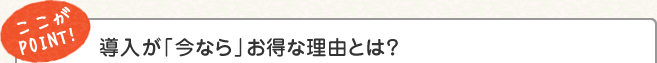 ここがPOINT! 導入が「今なら」お得な理由とは？