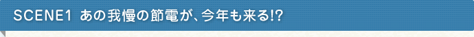 SCENE1　あの我慢の節電が、今年も来る！？