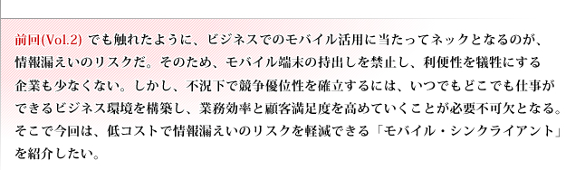 前回(Vol.2)でも触れたように、ビジネスでのモバイル活用に当たってネックとなるのが、情報漏えいのリスクだ。そのため、モバイル端末の持出しを禁止し、利便性を犠牲にする企業も少なくない。しかし、不況下で競争優位性を確立するには、いつでもどこでも仕事ができるビジネス環境を構築し、業務効率と顧客満足度を高めていくことが必要不可欠となる。そこで今回は、低コストで情報漏えいのリスクを軽減できる「モバイル・シンクライアント」を紹介したい。