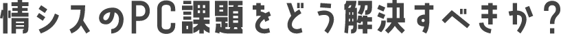 情シスのPC課題をどう解決すべきか？
