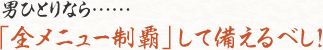 男ひとりなら……　「全メニュー制覇」して備えるべし！