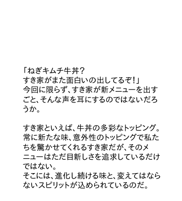 「ねぎキムチ牛丼？すき家がまた面白いの出してるぞ！」今回に限らず、すき家が新メニューを出すごと、そんな声を耳にするのではないだろうか。
すき家といえば、牛丼の多彩なトッピング。常に新たな味、意外性のトッピングで私たちを驚かせてくれるすき家だが、そのメニューはただ目新しさを追求しているだけではない。
そこには、進化し続ける味と、変えてはならないスピリットが込められているのだ。