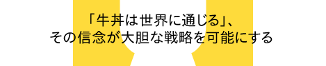 「牛丼は世界に通じる」、その信念が大胆な戦略を可能にする