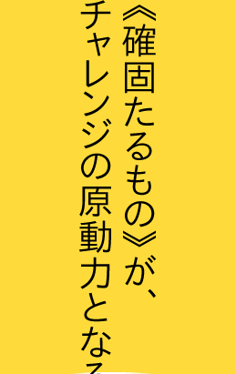 《確固たるもの》が、チャレンジの原動力となる。