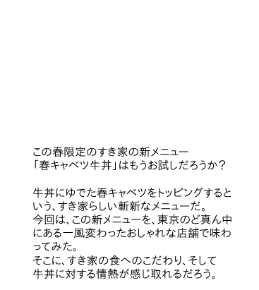 「この春限定のすき家の新メニュー「春キャベツ牛丼」はもうお試しだろうか？牛丼にゆでた春キャベツをトッピングするという、すき家らしい斬新なメニューだ。今回は、この新メニューを、東京のど真ん中にある一風変わったおしゃれな店舗で味わってみた。
そこに、すき家の食へのこだわり、そして牛丼に対する情熱が感じ取れるだろう。