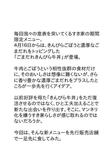 毎回我々の意表を突いてくるすき家の期間限定メニュー、
４月１６日からは、きんぴらごぼうと濃厚なごまだれをトッピングした「ごまだれきんぴら牛丼」が登場。
牛肉とごぼうという相性抜群の食材だけに、そのおいしさは想像に難くないが、さらに香り豊かな濃厚ごまだれをプラスしたところが一歩先を行くアイデア。
以前好評を得た「きんぴら牛丼」をただ復活させるのではなく、ひと工夫加えることで新たな出会いを作り出す。そこに、マンネリ化を嫌うすき家らしさが感じ取れるのではないだろうか。今回は、そんな新メニューを先行販売店舗で一足先に食してみた。