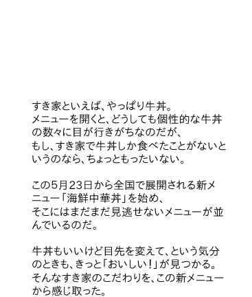 「すき家といえば、やっぱり牛丼。メニューを開くと、どうしても個性的な牛丼の数々に目が行きがちなのだが、もし、すき家で牛丼しか食べたことがないというのなら、ちょっともったいない。この５月23日から全国で展開される新メニュー「海鮮中華丼」を始め、そこにはまだまだ見逃せないメニューが並んでいるのだ。
牛丼もいいけど目先を変えて、という気分のときも、きっと「おいしい！」が見つかる。そんなすき家のこだわりを、この新メニューから感じ取った。