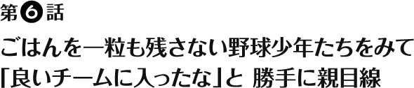 第6話 - ごはんを一粒も残さない野球少年たちをみて「良いチームに入ったな」と 勝手に親目線